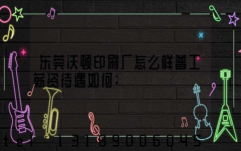 东莞沃顿印刷厂怎么样普工薪资待遇如何