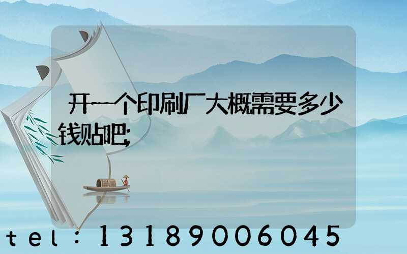 开一个印刷厂大概需要多少钱贴吧